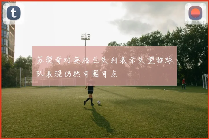 苏契奇对英格兰失利表示失望称球队表现仍然可圈可点