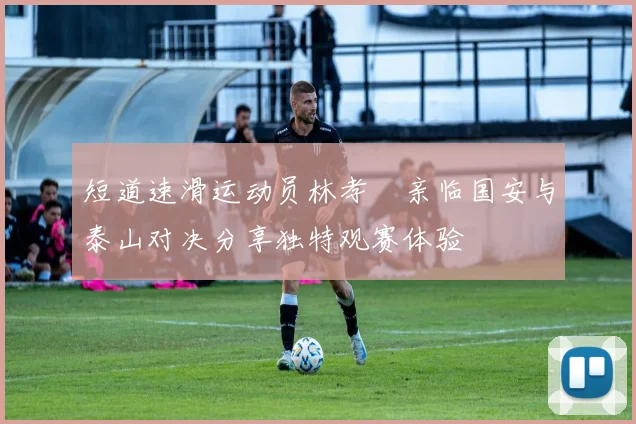 短道速滑运动员林孝埈亲临国安与泰山对决分享独特观赛体验