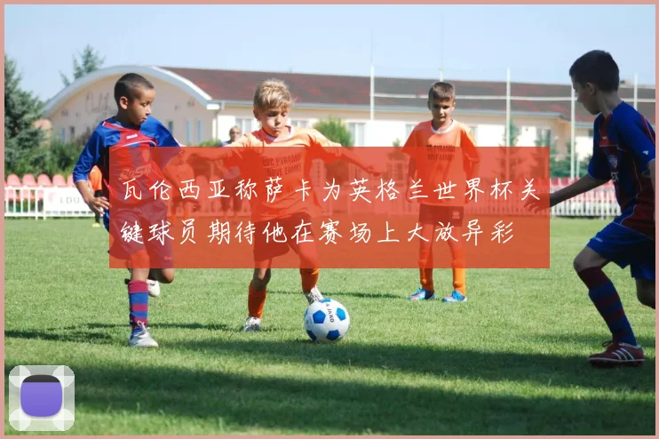 瓦伦西亚称萨卡为英格兰世界杯关键球员期待他在赛场上大放异彩