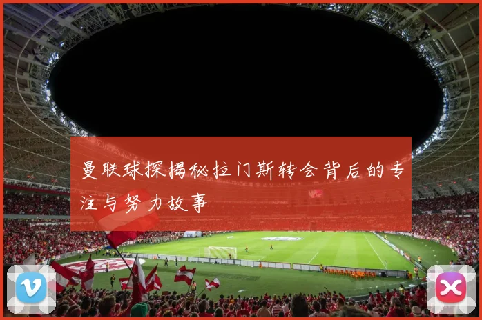 曼联球探揭秘拉门斯转会背后的专注与努力故事