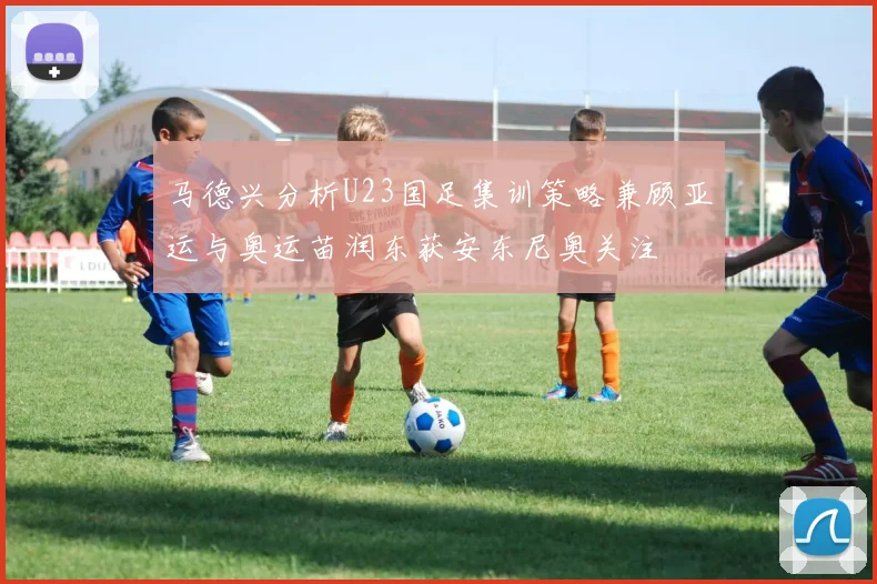 马德兴分析U23国足集训策略兼顾亚运与奥运苗润东获安东尼奥关注