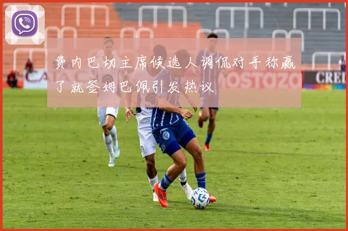 费内巴切主席候选人调侃对手称赢了就签姆巴佩引发热议