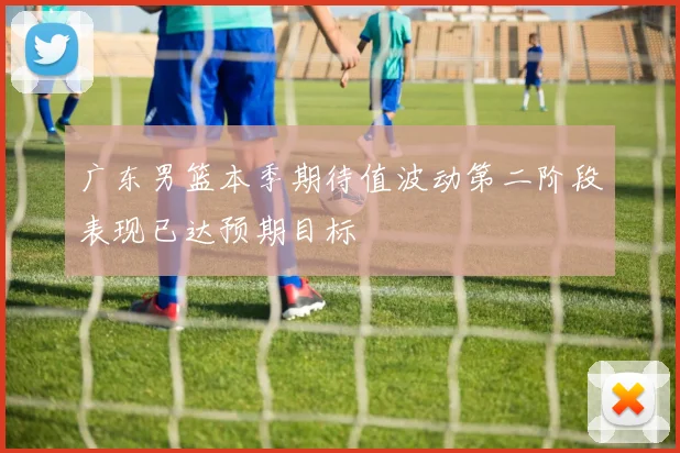 广东男篮本季期待值波动第二阶段表现已达预期目标