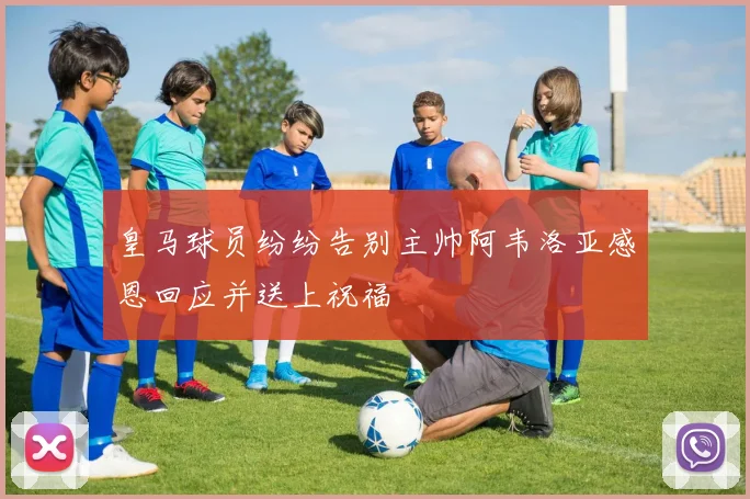 皇马球员纷纷告别主帅阿韦洛亚感恩回应并送上祝福