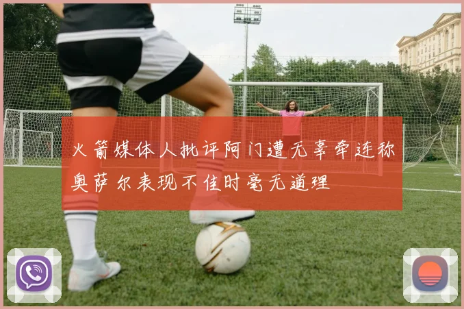 火箭媒体人批评阿门遭无辜牵连称奥萨尔表现不佳时毫无道理