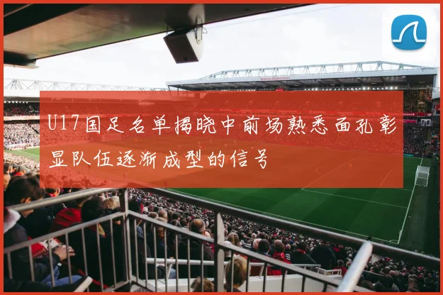 U17国足名单揭晓中前场熟悉面孔彰显队伍逐渐成型的信号