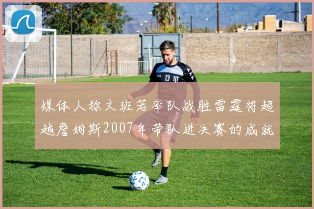 媒体人称文班若率队战胜雷霆将超越詹姆斯2007年带队进决赛的成就