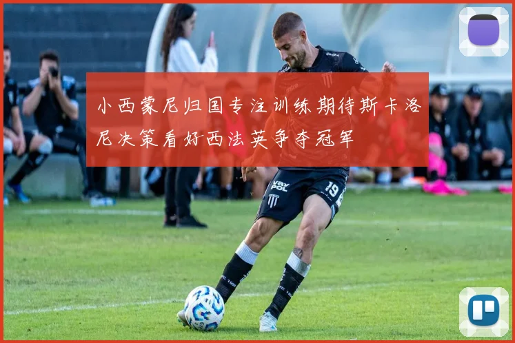 小西蒙尼归国专注训练期待斯卡洛尼决策看好西法英争夺冠军