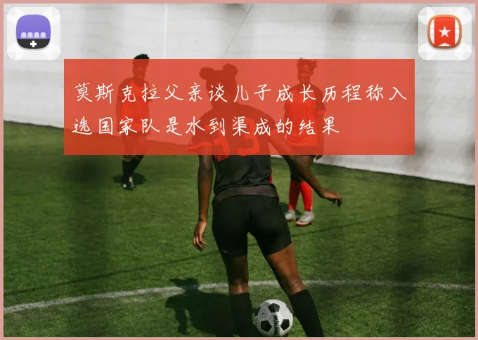 莫斯克拉父亲谈儿子成长历程称入选国家队是水到渠成的结果